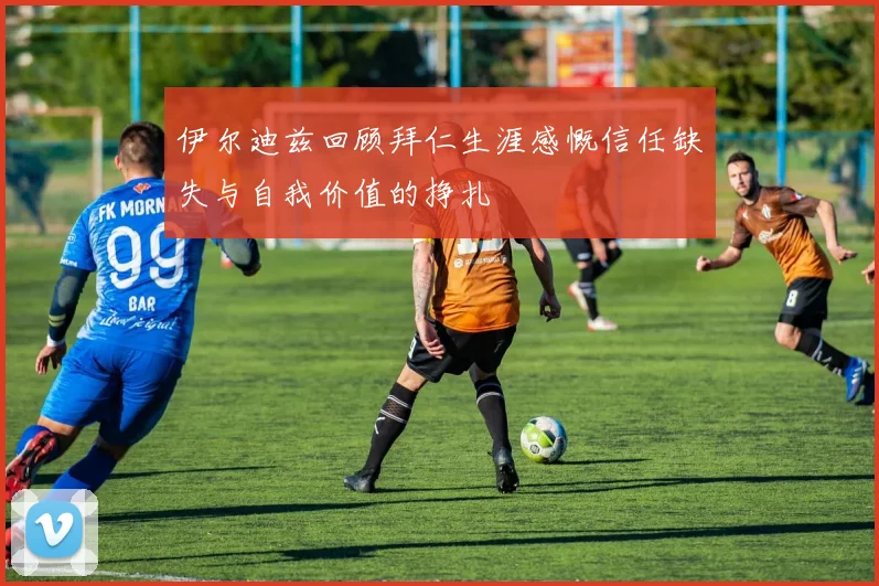 伊尔迪兹回顾拜仁生涯感慨信任缺失与自我价值的挣扎