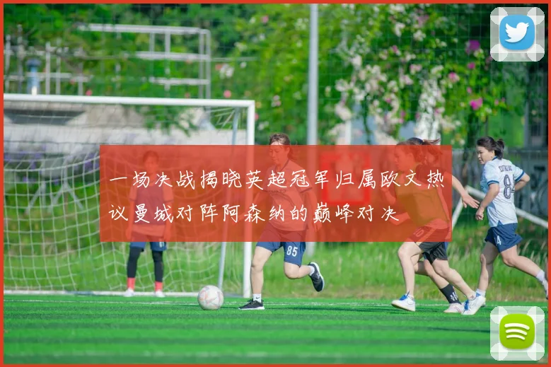 一场决战揭晓英超冠军归属欧文热议曼城对阵阿森纳的巅峰对决