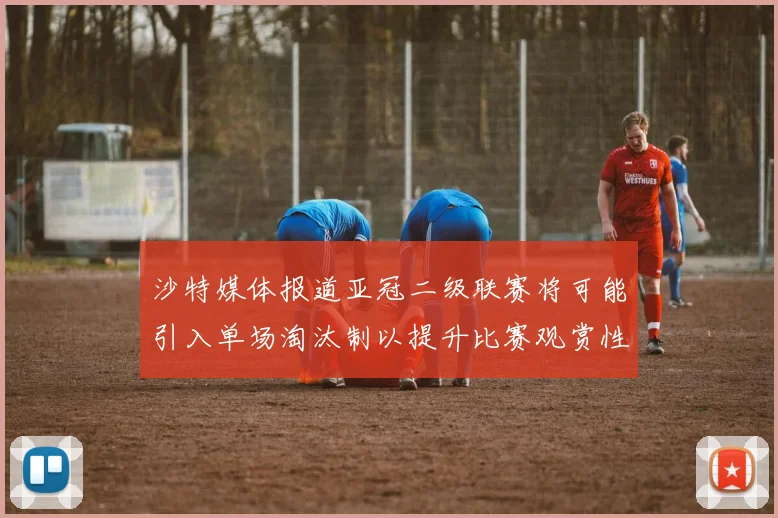 沙特媒体报道亚冠二级联赛将可能引入单场淘汰制以提升比赛观赏性
