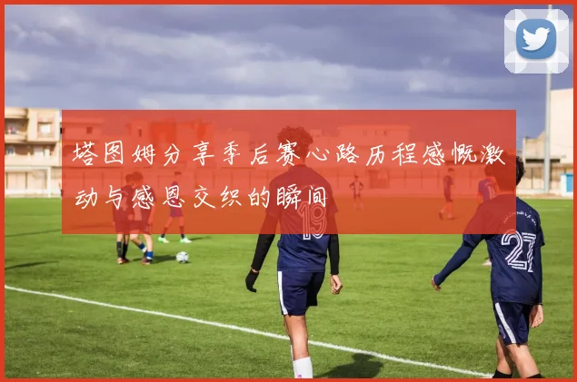 塔图姆分享季后赛心路历程感慨激动与感恩交织的瞬间