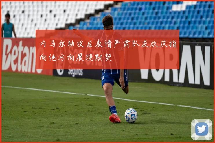 内马尔助攻后表情严肃队友欢庆指向他方向展现默契