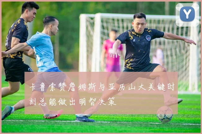 卡鲁索赞詹姆斯与亚历山大关键时刻总能做出明智决策