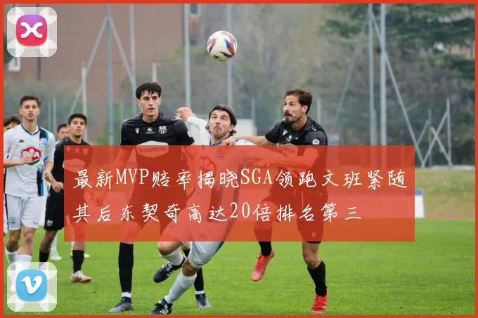 最新MVP赔率揭晓SGA领跑文班紧随其后东契奇高达20倍排名第三