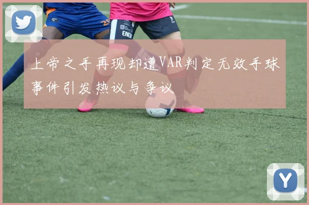 上帝之手再现却遭VAR判定无效手球事件引发热议与争议