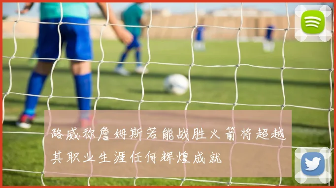 路威称詹姆斯若能战胜火箭将超越其职业生涯任何辉煌成就