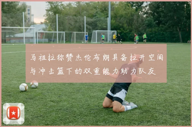 马祖拉称赞杰伦布朗具备拉开空间与冲击篮下的双重能力助力队友
