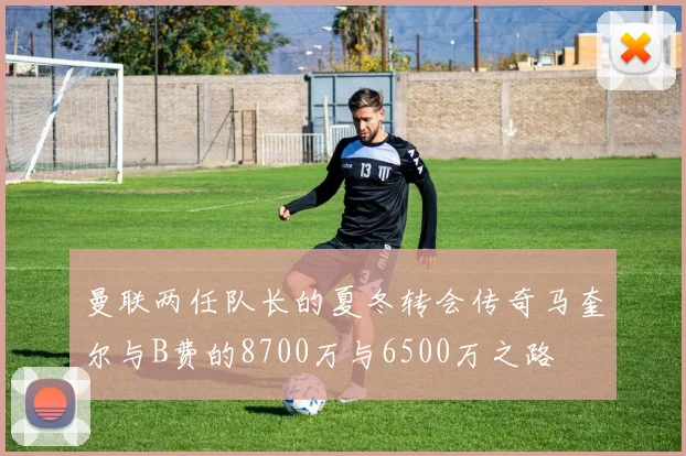 曼联两任队长的夏冬转会传奇马奎尔与B费的8700万与6500万之路