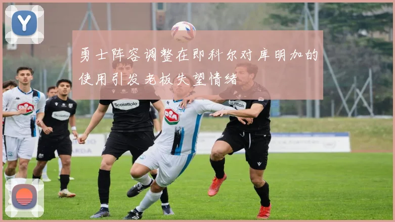 勇士阵容调整在即科尔对库明加的使用引发老板失望情绪
